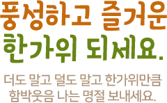 풍성하고 즐거운 한가위 되세요. 더도 말고 덜도 말고 한가위만큼 함박웃음 나는 명절 보내세요.